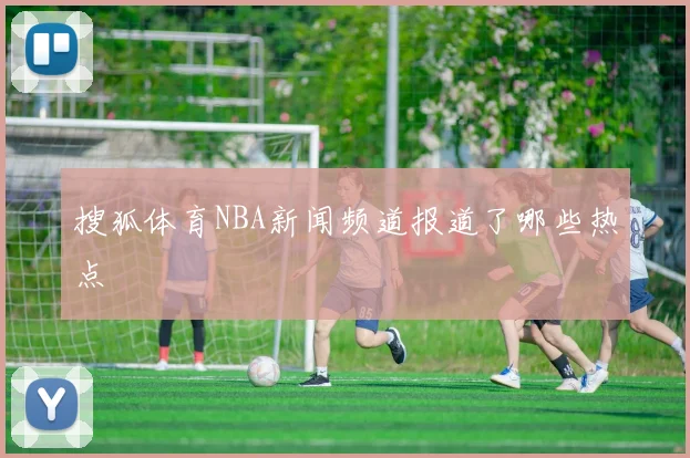 搜狐体育NBA新闻频道报道了哪些热点