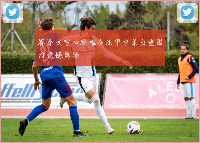 赛季收官回顾谁在法甲中杀出重围谁遗憾离场