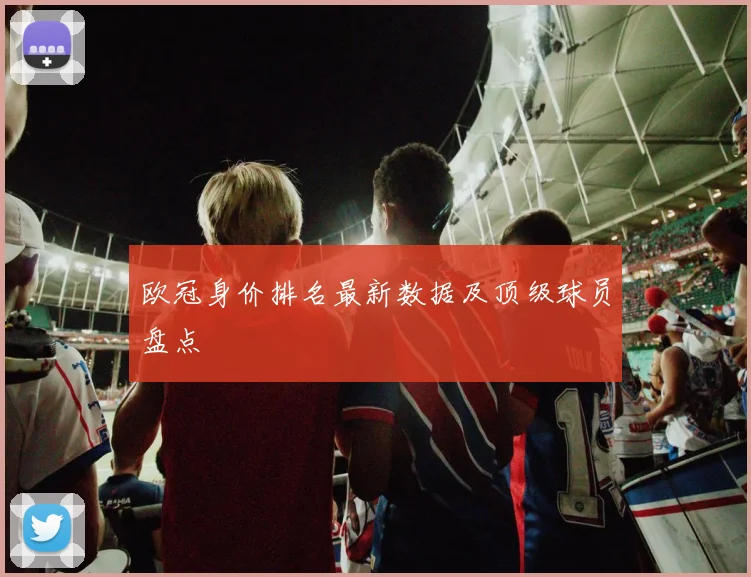 欧冠身价排名最新数据及顶级球员盘点