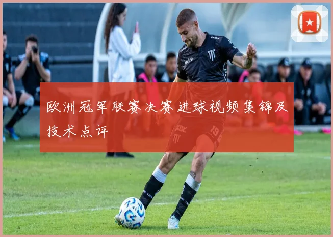 欧洲冠军联赛决赛进球视频集锦及技术点评