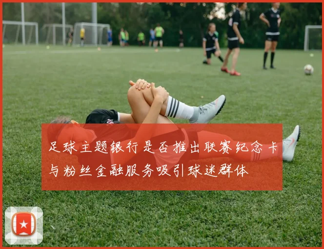 足球主题银行是否推出联赛纪念卡与粉丝金融服务吸引球迷群体